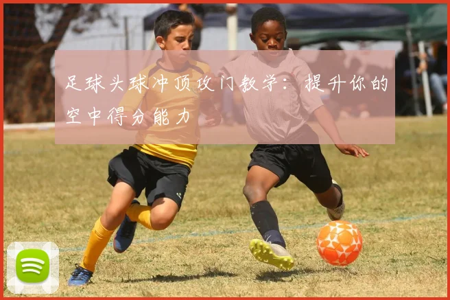 足球头球冲顶攻门教学:提升你的空中得分能力