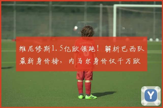 维尼修斯1.5亿欧领跑!解析巴西队最新身价榜,内马尔身价仅千万欧