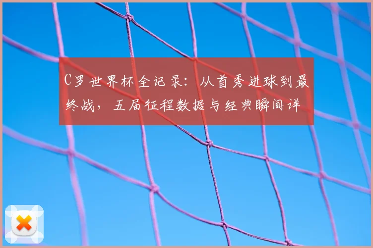 C罗世界杯全记录:从首秀进球到最终战,五届征程数据与经典瞬间详解