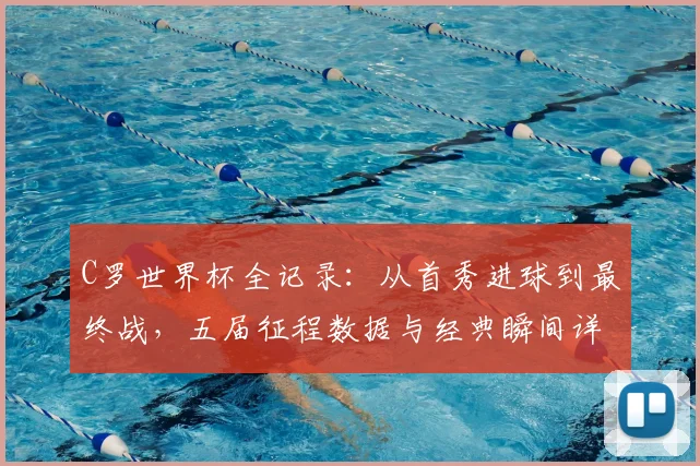 C罗世界杯全记录:从首秀进球到最终战,五届征程数据与经典瞬间详解