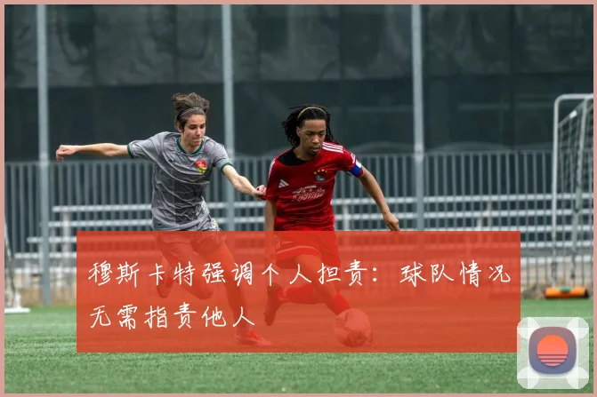 穆斯卡特强调个人担责:球队情况无需指责他人