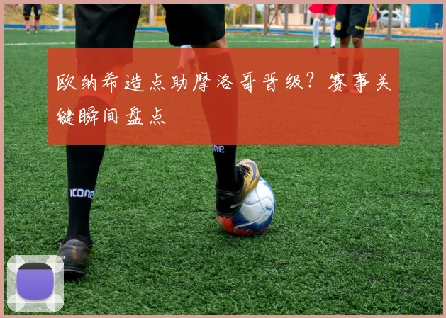 欧纳希造点助摩洛哥晋级?赛事关键瞬间盘点
