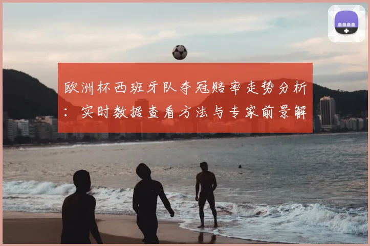 欧洲杯西班牙队夺冠赔率走势分析:实时数据查看方法与专家前景解读