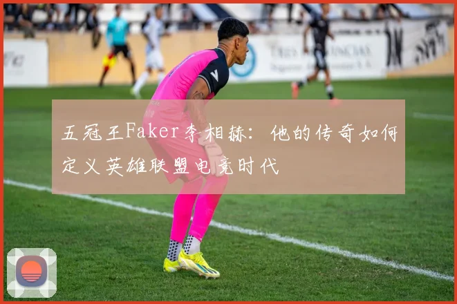 五冠王Faker李相赫:他的传奇如何定义英雄联盟电竞时代