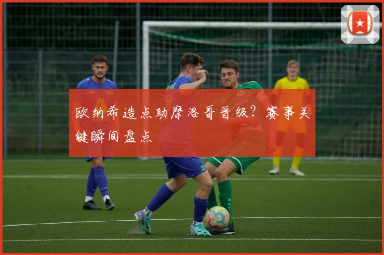 欧纳希造点助摩洛哥晋级？赛事关键瞬间盘点