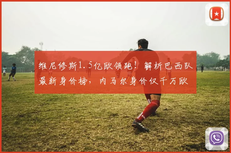 维尼修斯1.5亿欧领跑!解析巴西队最新身价榜,内马尔身价仅千万欧