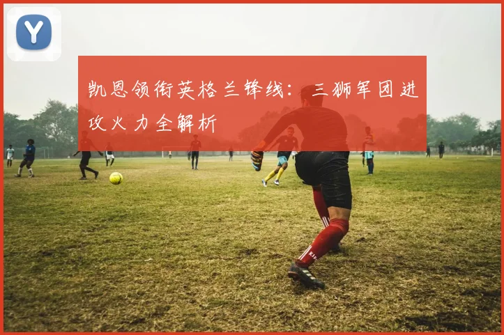 凯恩领衔英格兰锋线：三狮军团进攻火力全解析