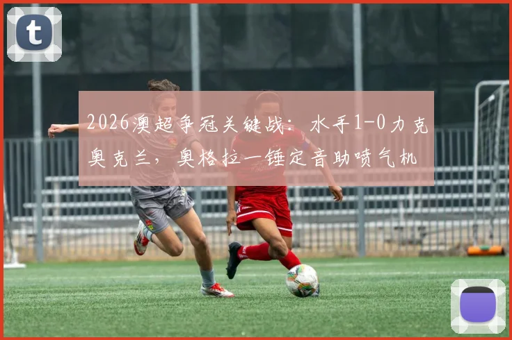 2026澳超争冠关键战:水手1-0力克奥克兰,奥格拉一锤定音助喷气机登顶